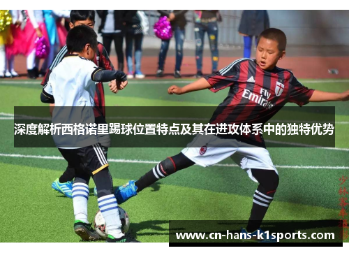 深度解析西格诺里踢球位置特点及其在进攻体系中的独特优势