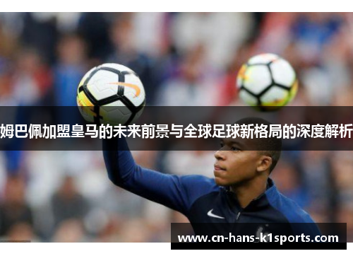 姆巴佩加盟皇马的未来前景与全球足球新格局的深度解析