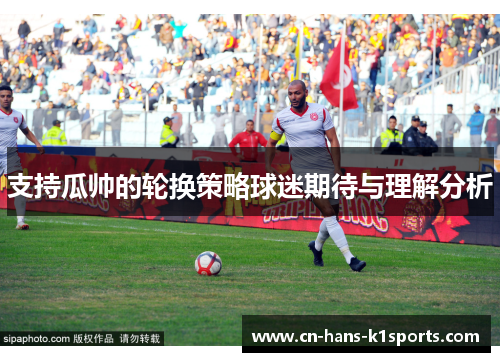 支持瓜帅的轮换策略球迷期待与理解分析 支持瓜帅的轮换策略球迷期待与理解分析