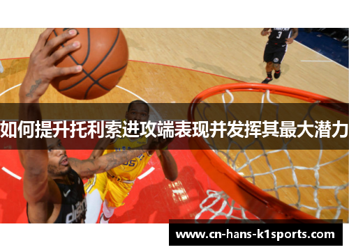 如何提升托利索进攻端表现并发挥其最大潜力 如何提升托利索进攻端表现并发挥其最大潜力