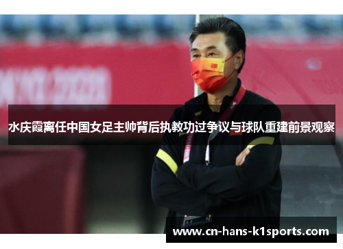 水庆霞离任中国女足主帅背后执教功过争议与球队重建前景观察 水庆霞离任中国女足主帅背后执教功过争议与球队重建前景观察