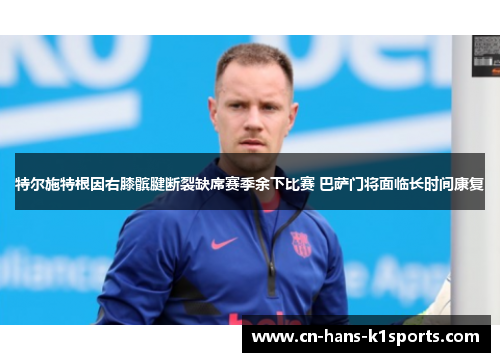 特尔施特根因右膝髌腱断裂缺席赛季余下比赛 巴萨门将面临长时间康复 特尔施特根因右膝髌腱断裂缺席赛季余下比赛 巴萨门将面临长时间康复